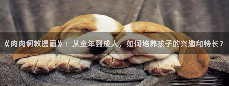 韩漫无遮无挡动漫：《肉肉调教漫画》：从童年到成人，如何培养孩子的兴趣和特长？