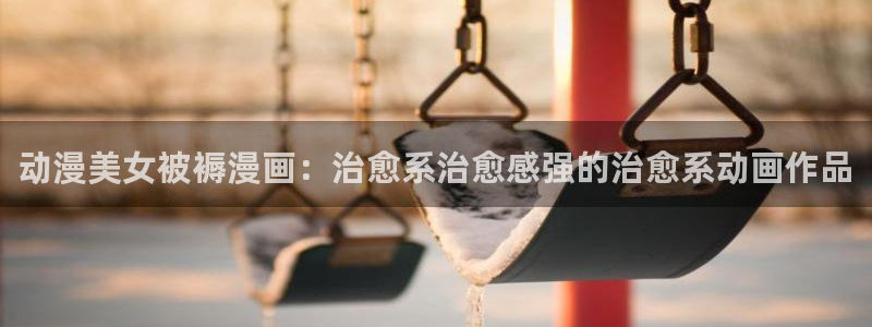 韩漫歪歪漫画免费看：动漫美女被褥漫画：治愈系治愈感强的治愈系动画作品